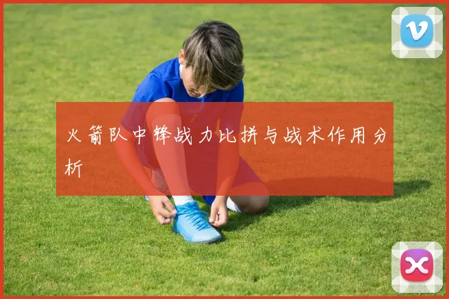 火箭队中锋战力比拼与战术作用分析